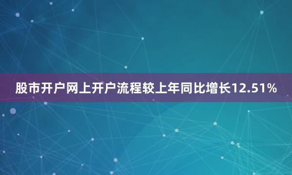 股市开户网上开户流程较上年同比增长12.51%