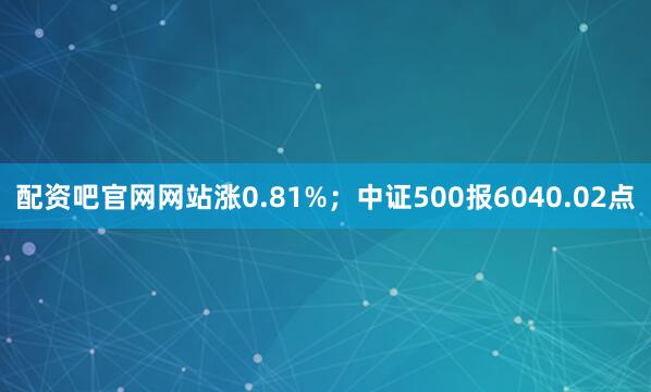 配资吧官网网站涨0.81%；中证500报6040.02点
