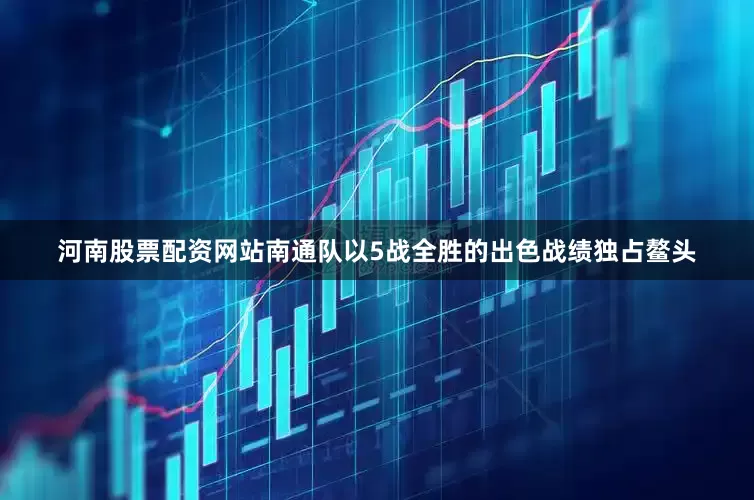 河南股票配资网站南通队以5战全胜的出色战绩独占鳌头