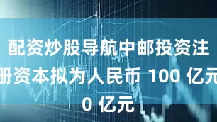 配资炒股导航中邮投资注册资本拟为人民币 100 亿元