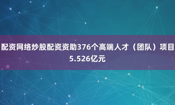 配资网络炒股配资资助376个高端人才（团队）项目5.526亿元