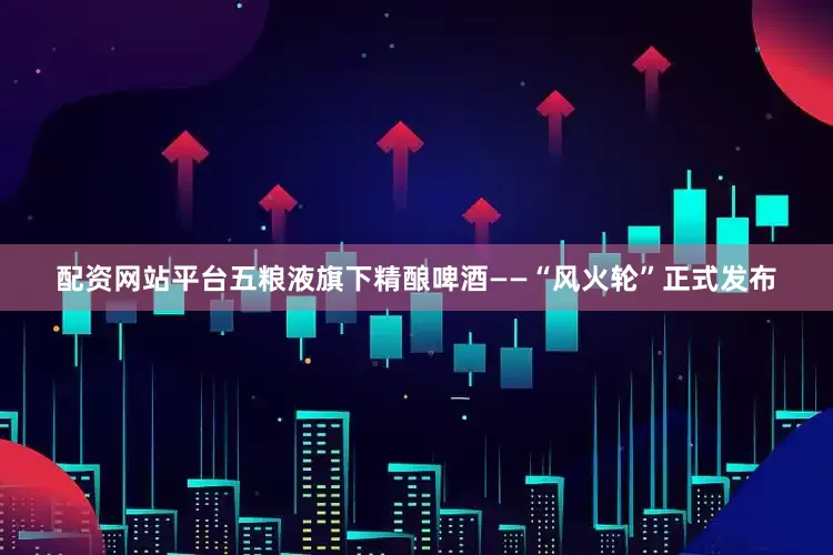 配资网站平台五粮液旗下精酿啤酒——“风火轮”正式发布