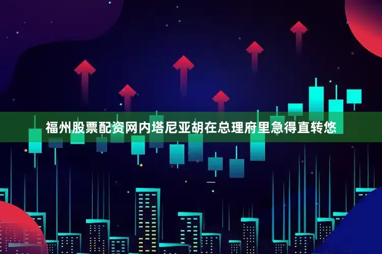 福州股票配资网内塔尼亚胡在总理府里急得直转悠